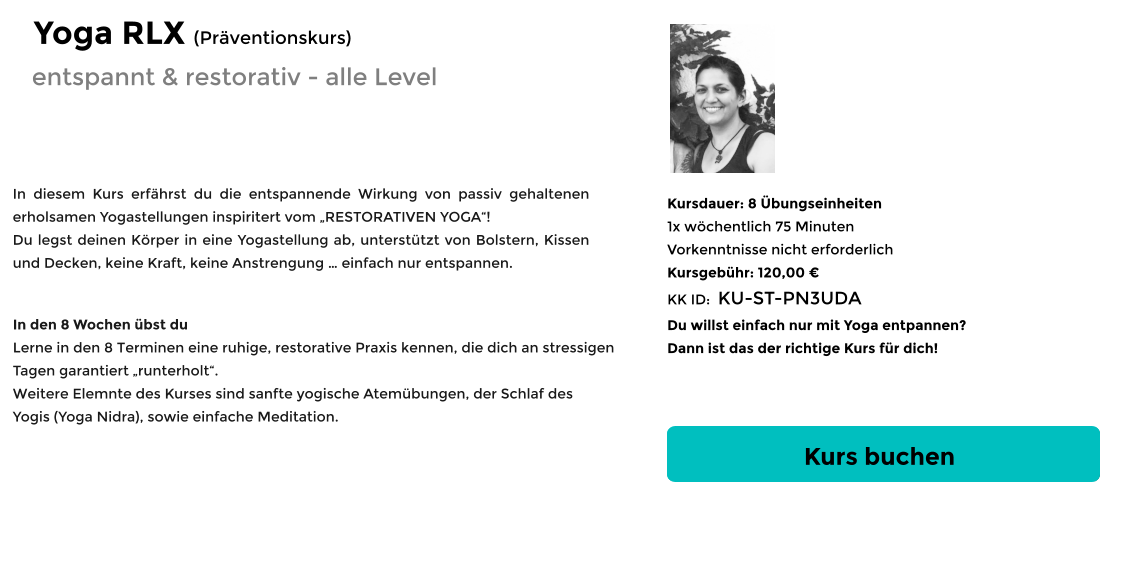 Kurs buchen Kursdauer: 8 Übungseinheiten 1x wöchentlich 75 Minuten  Vorkenntnisse nicht erforderlich Kursgebühr: 120,00 € KK ID:  KU-ST-PN3UDA Du willst einfach nur mit Yoga entpannen? Dann ist das der richtige Kurs für dich! In diesem Kurs erfährst du die entspannende Wirkung von passiv gehaltenen erholsamen Yogastellungen inspiritert vom „RESTORATIVEN YOGA“! Du legst deinen Körper in eine Yogastellung ab, unterstützt von Bolstern, Kissen und Decken, keine Kraft, keine Anstrengung … einfach nur entspannen.      In den 8 Wochen übst du Lerne in den 8 Terminen eine ruhige, restorative Praxis kennen, die dich an stressigen  Tagen garantiert „runterholt“.  Weitere Elemnte des Kurses sind sanfte yogische Atemübungen, der Schlaf des Yogis (Yoga Nidra), sowie einfache Meditation.  entspannt & restorativ - alle Level Yoga RLX (Präventionskurs)