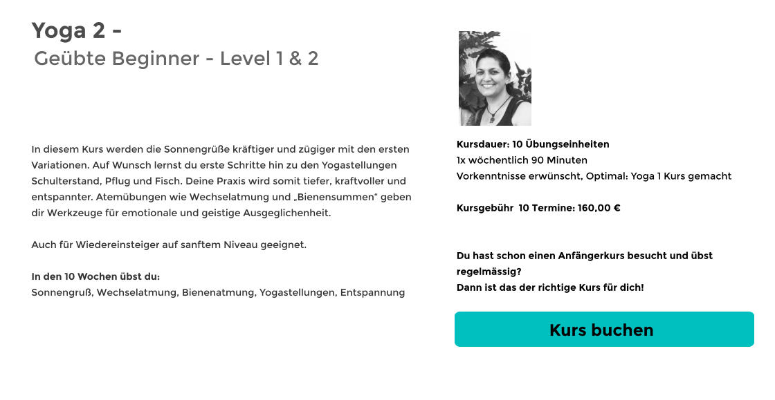 Yoga 2 - Geübte Beginner - Level 1 & 2   In diesem Kurs werden die Sonnengrüße kräftiger und zügiger mit den ersten Variationen. Auf Wunsch lernst du erste Schritte hin zu den Yogastellungen  Schulterstand, Pflug und Fisch. Deine Praxis wird somit tiefer, kraftvoller und entspannter. Atemübungen wie Wechselatmung und „Bienensummen“ geben dir Werkzeuge für emotionale und geistige Ausgeglichenheit.  Auch für Wiedereinsteiger auf sanftem Niveau geeignet.  In den 10 Wochen übst du: Sonnengruß, Wechselatmung, Bienenatmung, Yogastellungen, Entspannung Kursdauer: 10 Übungseinheiten 1x wöchentlich 90 Minuten  Vorkenntnisse erwünscht, Optimal: Yoga 1 Kurs gemacht  Kursgebühr  10 Termine: 160,00 €   Du hast schon einen Anfängerkurs besucht und übst regelmässig?  Dann ist das der richtige Kurs für dich! Kurs buchen