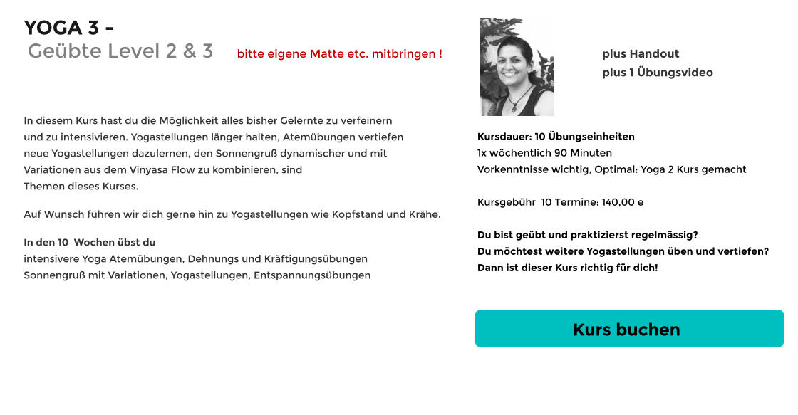 YOGA 3 -      In diesem Kurs hast du die Möglichkeit alles bisher Gelernte zu verfeinern und zu intensivieren. Yogastellungen länger halten, Atemübungen vertiefen neue Yogastellungen dazulernen, den Sonnengruß dynamischer und mit Variationen aus dem Vinyasa Flow zu kombinieren, sind Themen dieses Kurses.   Auf Wunsch führen wir dich gerne hin zu Yogastellungen wie Kopfstand und Krähe.     In den 10  Wochen übst du intensivere Yoga Atemübungen, Dehnungs und Kräftigungsübungen Sonnengruß mit Variationen, Yogastellungen, Entspannungsübungen  Kursdauer: 10 Übungseinheiten 1x wöchentlich 90 Minuten  Vorkenntnisse wichtig, Optimal: Yoga 2 Kurs gemacht  Kursgebühr  10 Termine: 140,00 e  Du bist geübt und praktizierst regelmässig?  Du möchtest weitere Yogastellungen üben und vertiefen? Dann ist dieser Kurs richtig für dich!  Kurs buchen plus Handout plus 1 Übungsvideo    Geübte Level 2 & 3      bitte eigene Matte etc. mitbringen !