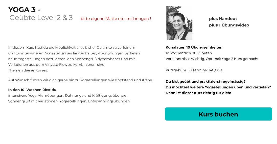 YOGA 3 -       In diesem Kurs hast du die Möglichkeit alles bisher Gelernte zu verfeinern und zu intensivieren. Yogastellungen länger halten, Atemübungen vertiefen neue Yogastellungen dazulernen, den Sonnengruß dynamischer und mit Variationen aus dem Vinyasa Flow zu kombinieren, sind Themen dieses Kurses.   Auf Wunsch führen wir dich gerne hin zu Yogastellungen wie Kopfstand und Krähe.     In den 10  Wochen übst du intensivere Yoga Atemübungen, Dehnungs und Kräftigungsübungen Sonnengruß mit Variationen, Yogastellungen, Entspannungsübungen  Kursdauer: 10 Übungseinheiten 1x wöchentlich 90 Minuten  Vorkenntnisse wichtig, Optimal: Yoga 2 Kurs gemacht  Kursgebühr  10 Termine: 140,00 e  Du bist geübt und praktizierst regelmässig?  Du möchtest weitere Yogastellungen üben und vertiefen? Dann ist dieser Kurs richtig für dich!  Kurs buchen plus Handout plus 1 Übungsvideo    Geübte Level 2 & 3      bitte eigene Matte etc. mitbringen !