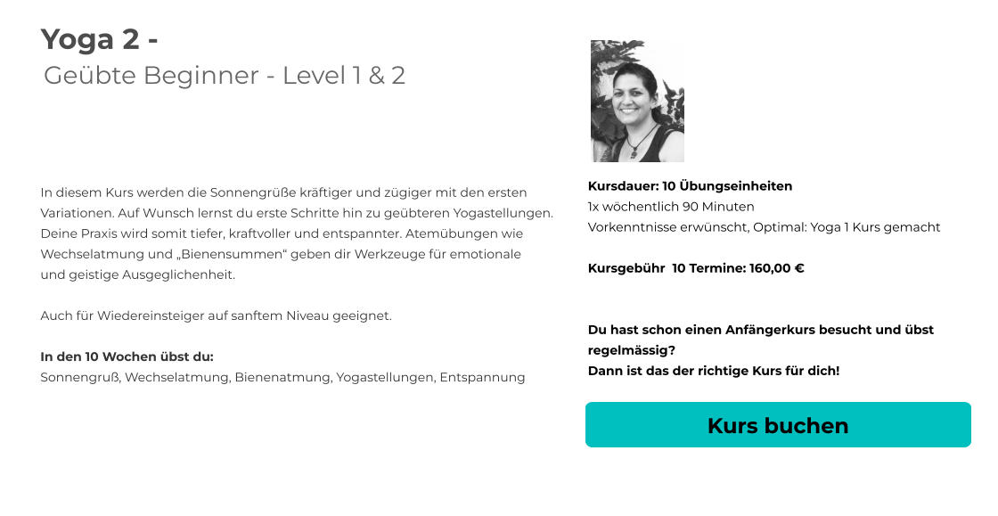 Yoga 2 - Geübte Beginner - Level 1 & 2   In diesem Kurs werden die Sonnengrüße kräftiger und zügiger mit den ersten Variationen. Auf Wunsch lernst du erste Schritte hin zu geübteren Yogastellungen.  Deine Praxis wird somit tiefer, kraftvoller und entspannter. Atemübungen wie  Wechselatmung und „Bienensummen“ geben dir Werkzeuge für emotionale  und geistige Ausgeglichenheit.  Auch für Wiedereinsteiger auf sanftem Niveau geeignet.  In den 10 Wochen übst du: Sonnengruß, Wechselatmung, Bienenatmung, Yogastellungen, Entspannung Kursdauer: 10 Übungseinheiten 1x wöchentlich 90 Minuten  Vorkenntnisse erwünscht, Optimal: Yoga 1 Kurs gemacht  Kursgebühr  10 Termine: 160,00 €   Du hast schon einen Anfängerkurs besucht und übst regelmässig?  Dann ist das der richtige Kurs für dich! Kurs buchen